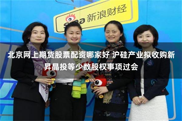 北京网上期货股票配资哪家好 沪硅产业拟收购新昇晶投等少数股权事项过会