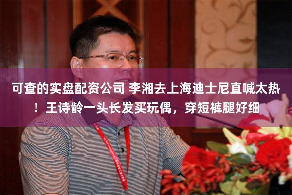 可查的实盘配资公司 李湘去上海迪士尼直喊太热！王诗龄一头长发买玩偶，穿短裤腿好细