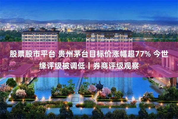 股票股市平台 贵州茅台目标价涨幅超77% 今世缘评级被调低丨券商评级观察