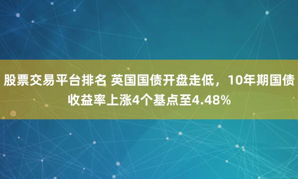 股票交易平台排名 英国国债开盘走低，10年期国债收益率上涨4个基点至4.48%
