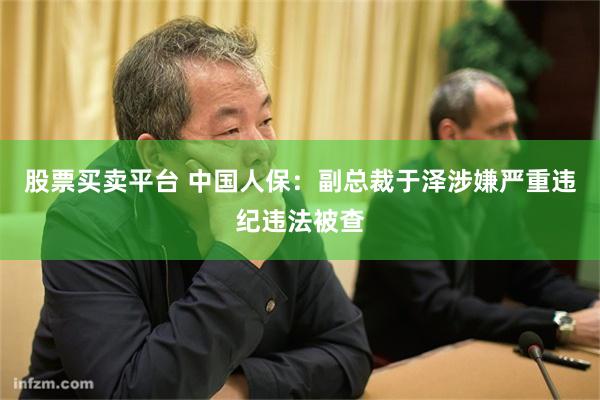 股票买卖平台 中国人保：副总裁于泽涉嫌严重违纪违法被查