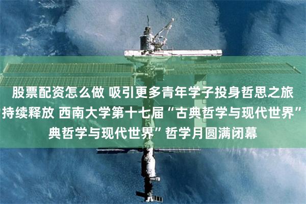 股票配资怎么做 吸引更多青年学子投身哲思之旅，让哲学的魅力持续释放 西南大学第十七届“古典哲学与现代世界”哲学月圆满闭幕