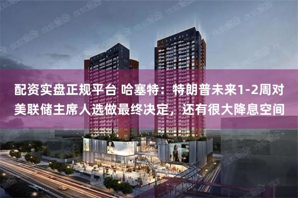 配资实盘正规平台 哈塞特：特朗普未来1-2周对美联储主席人选做最终决定，还有很大降息空间