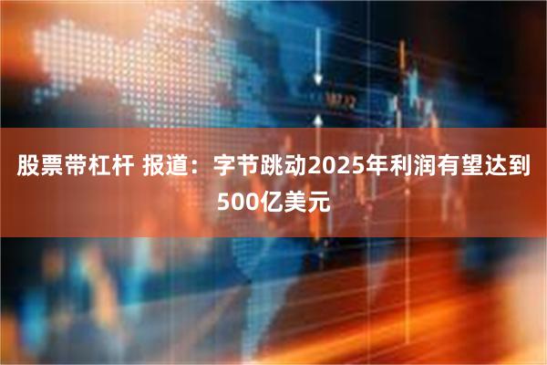 股票带杠杆 报道：字节跳动2025年利润有望达到500亿美元